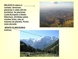 RELEVO:O relevo é variado: dominam planícies e vales (3/4 do território). As planícies Leste-Européia e Oeste-Siberiana, divididas pelos montes Urais, são as maiores do planeta. Ponto mais elevado: MONTE ELBRUS(5642 metros). 