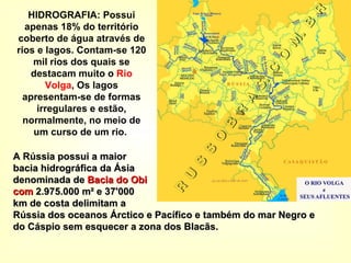 HIDROGRAFIA: Possui apenas 18% do território coberto de água através de rios e lagos. Contam-se 120 mil rios dos quais se destacam muito o  Rio Volga , Os lagos apresentam-se de formas irregulares e estão, normalmente, no meio de um curso de um rio.  A Rússia possui a maior bacia hidrográfica da Ásia denominada de  Bacia do Obi  com  2.975.000 m² e 37'000  km de costa delimitam a  Rússia dos oceanos Árctico e Pacífico e também do mar Negro e do Cáspio sem esquecer a zona dos Blacãs. 
