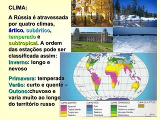 CLIMA: A Rússia é atravessada por quatro climas,  ártico ,  subártico ,  temperado  e  subtropical . A ordem das estações pode ser classificada assim:  Inverno : longo e nevoso  Primavera : temperada  Verão : curto e quente –  Outono :chuvoso e varia muito ao longo do território russo 
