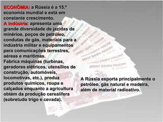 ECONÔMIA:  a Rússia é a 15.º economia mundial e está em constante crescimento. A indústria : apresenta uma grande diversidade de jazidas de minérios, poços de petróleo, condutas de gás, materiais para a indústria militar e equipamentos para comunicações terrestres, aéreas e marítimas.  Fabrica máquinas (turbinas, geradores elétricos, utensílios de construção, automóveis, locomotivas, etc.), produz produtos químicos, roupa e calçados enquanto a agricultura obtém da produção cerealífera (sobretudo trigo e cevada). A Rússia exporta principalmente o petróleo, gás natural e madeira, além de material radioativo.   