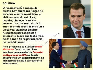 POLÍTICA: O Presidente :É a cabeça do estado Tem também a função de escolher o primeiro-ministro, é eleito através do voto livre, popular, direto, universal e secreto para um mandato de 4 anos podendo repeti-lo mais uma única vez. Qualquer cidadão russo pode ser candidato a presidente desde que tenha mais de 35 anos e 10 de permanência no território russo.   Atual presidente da Rússia é  Dmitri   Medvedev . Como um dos cinco membros permanentes do  Conselho de Segurança da ONU , a Rússia desempenha um papel importante na manutenção da paz e da segurança internacional 