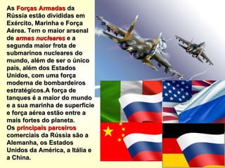 As  Forças Armadas  da Rússia estão divididas em Exército, Marinha e Força Aérea.   Tem o  maior arsenal de  armas nucleares  e a segunda maior frota de submarinos nucleares do mundo, além de ser o único país, além dos Estados Unidos, com uma força moderna de bombardeiros estratégicos.A força de tanques é a maior do mundo e a sua marinha de superfície e força aérea estão entre a mais fortes do planeta.   Os  principais parceiros  comerciais da Rússia são a Alemanha, os Estados Unidos da América, a Itália e a China. 