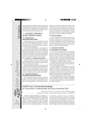 o livro texto perde importância, embora também seja       garquias que controlam o poder nessas áreas. O que
            indispensável para dar uma linha mestra ao pensamento     deveria ser levado em consideração no momento em
            do formando, quer captando-o para uma linha de pen-       que se discute a divisão do país em mais estados são
            samento do autor, quer levando-o a raciocinar de for-     as áreas de fronteiras. Os parlamentares e adminis-
            ma crítica sobre essa linha de pensamento.                tradores deveriam estudar a possibilidade de criação
                                                                      de territórios federais em áreas fronteiriças, potenci-
            7 – A GEOGRAFIA E O PROBLEMA DA                           almente ricas e sujeitas à infiltração estrangeira.
            REDIVISÃO TERRITORIAL DO BRASIL                           7.4 – Há outra alternativa
                                                                          Talvez uma alternativa à divisão dos velhos esta-
            7.1 – Origem da divisão
                                                                      dos seria a criação de uma nova escala de divisão
            político-administrativa do Brasil                         territorial de nível superior à municipal e inferior à es-
                O Brasil, apesar de sua grande extensão territorial   tadual. Ela constituiria na criação de departamentos
            e de sua elevada população, comparado a outros pa-        ou regiões administrativas nos vários estados, sobre-
            íses vê-se pouco dividido politicamente, o que traz       tudo nos de maior extensão territorial, que interme-
            conseqüências nem sempre favoráveis à administra-         diariam os dois níveis de administração.
            ção e ao seu desenvolvimento.
                A divisão político-administrativa, com pequenas al-   8 – REFLEXÕES A RESPEITO
            terações, pouco mudou desde o período colonial. Do
            ponto de vista geográfico, admite-se que os estados de    DO DOUTORADO EM GEOGRAFIA.
            grande extensão territorial mantiveram a sua unidade          Os cursos de pós-graduação foram implantados
            em função da inexistência de um povoamento efetivo        durante o período autoritário sendo que antes disso
            por parte do colonizador, concentrando as populações      havia a nível federal um sistema bastante diferente.
            próximas de algumas cidades de maior expressão.           Após dois anos de formados na graduação os inte-
                                                                      ressados em seguir uma carreira universitária podiam
            7.2 – Os estados e as reivindicações autonomistas         se inscrever para o concurso de Livre Docência apre-
                A divisão político-administrativa brasileira sempre   sentando uma tese já elaborada. O cargo de profes-
            foi muito questionada, isto porque se consiste numa       sor catedrático era obtido mediante concurso.
            divisão abstrata e irreal na medida que ignora os inte-       A deficiência de doutores na área de Geografia no
            resses e as aspirações populares.                         Brasil resulta da falta de tradição na formação de dou-
                Os grandes estados não dispõem de recursos para       tores nas universidades federais.
            promover o desenvolvimento de áreas periféricas ao            Quanto à Geografia, o grande debate que ela está
            mesmo tempo em os habitantes de áreas muito po-           provocando atinge a sua conceituação e os métodos
            voadas se sentem desvinculados do estado que per-         utilizados; cremos que a Geografia encontra-se em
            tencem e defendem o direito à autonomia alegando          um processo evolutivo rápido de modo que, ao lado
            sentirem-se desprezados pelos governos estaduais.         das pesquisas empíricas, vem se travando uma pro-
                                                                      funda discussão teórica que deságua em posições fi-
            7.3 – A Assembléia Constituinte e a                       losóficas e epistemológicas as mais diversas.
            divisão político-administrativa do Brasil                     A grande importância dos cursos de pós-gradua-
               Na Assembléia Constituinte foram apresentados          ção em Geografia, segundo Andrade, é a possibilida-
            projetos de redivisão territorial do Brasil levando-nos   de de deixarmos de copiar os modelos estrangeiros
            a pensar se essas propostas correspondem às aspira-       de Geografia e desenvolvermos nossa ciência de for-
            ções de suas populações ou aos interesses das oli-        ma crítica e autônoma.



            HAESBAERT, Rogério. O mito da desterritorialização:
            do “fim dos territórios” à multiterritorialidade. Rio de Janeiro: Bertrand Brasil, 2004.
                                                  Elaborada pela Profa. Joyce Regina da Silva Magalhães Bozzi
                                            Graduada em Letras – Especialista em Ensino Superior – UNOPAR-PR

                Território e desterritorialização nas ciências so-    sem fronteiras, sociedade em rede) é, na verdade, a
            ciais. Com a globalização via internet e o ciberespaço    reconstrução do território em novas bases, isto porque
            está destruindo a territorialidade das fronteiras dos     o homem não vive sem território e que a sociedade
            Estados e criando um único espaço virtual? O mundo        não pode existir sem territorialidade. A questão é, se-
   8        estaria se desterritorializando? A tese de Rogério        gundo Haesbaert, enfocar o território numa perspecti-
  Nº 18     Haesbaert é que o movimento de destruição de territó-     va geográfica intrinsecamente integradora, ou seja, num
MAIO/2006   rios (com o mito da desterritorialização – um mundo       sentido múltiplo e relacional, respeitando a diversidade
 
