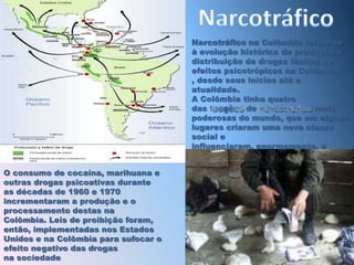 NarcotráficoNarcotráfico na Colômbia refere-se à evolução histórica da produção e distribuição de drogas ilícitas de efeitos psicotrópicos na Colômbia , desde seus inícios até a atualidade.A Colômbia tinha quatro das facções de narcotráfico mais poderosas do mundo, que em alguns lugares criaram uma nova classe social e influenciaram, enormemente, a cultura colombianaO consumo de cocaína, marihuana e outras drogas psicoativas durante as décadas de 1960 e 1970 incrementaram a produção e o processamento destas na Colômbia. Leis de proibição foram, então, implementadas nos Estados Unidos e na Colômbia para sufocar o efeito negativo das drogas na sociedade