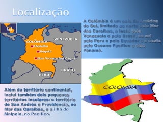 LocalizaçãoA Colômbia é um país da América do Sul, limitado ao norte pelo Mar das Caraíbas, a leste pela Venezuela e pelo Brasil, ao sul pelo Peru e pelo Equador e a oeste pelo Oceano Pacífico e pelo Panamá. Além do território continental, inclui também dois pequenos territórios insulares: o território de San Andrés e Providencia, no Mar das Caraíbas, e a ilha de Malpelo, no Pacífico.