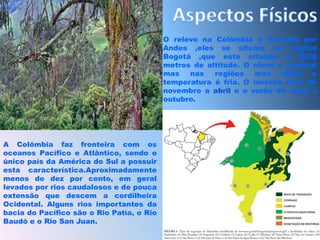 Aspectos FísicosO relevo na Colômbia é formada por Andes ,eles se situam na capital Bogotá ,que esta situada á 2630 metros de altitude. O clima é tropical mas nas regiões mas altas a temperatura é fria. O inverno dura de novembro a abril e o verão de maio a outubro.A Colômbia faz fronteira com os oceanos Pacífico e Atlântico, sendo o único país da América do Sul a possuir esta característica.Aproximadamente menos de dez por cento, em geral levados por rios caudalosos e de pouca extensão que descem a cordilheira Ocidental. Alguns rios importantes da bacia do Pacífico são o Rio Patía, o Rio Baudó e o Rio San Juan. 