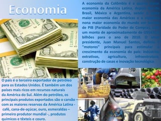 EconomiaA economia da Colômbia é a quarta maior economia da América Latina, depois das de Brasil, México e Argentina, sendo a sexta maior economia das Américas e a vigésima nona maior economia do mundo em termos de PIB (Paridade do Poder de Compra), com um monto de aproximadamente de US$431,9 bilhões para o ano de 2010. O atual presidente, Juan Manuel Santos, definiu 5 "motores" principais para estimular o crescimento da economia do país: indústrias extrativas, agricultura, infraestrutura, construção de casas e inovação tecnológica.O país é o terceiro exportador de petróleo para os Estados Unidos. É também um dos países mais ricos em recursos naturais da América do Sul. Além do petróleo, os principais produtos exportados são o carvão – com as maiores reservas da América Latina - café, cana-de-açúcar, ouro, esmeraldas – primeiro produtor mundial -, produtos químicos e têxteis e couro. 
