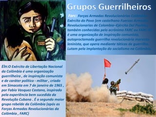 Grupos GuerrilheirosFarc: Forças Armadas Revolucionárias Colômbia - Exército do Povo (em castelhano Fuerzas Armadas Revolucionarias de Colombia–Ejército Del Pueblo), também conhecidas pelo acrônimo FARC ou FARC-EP, é uma organização de inspiração comunista, autoproclamada guerrilha revolucionária marxista-leninista, que opera mediante táticas de guerrilha. Lutam pela implantação do socialismo na Colômbia.Eln:O Exército de Libertação Nacional da Colômbia é uma organização guerrilheira , de inspiração comunista e de caráter político - militar , criado em Simacota em 7 de janeiro de 1965 , por Fabio Vasquez Castano, inspirado pela experiência bem sucedida da Revolução Cubana . É o segundo maior grupo rebelde da Colômbia (após as Forças Armadas Revolucionárias da Colômbia , FARC)