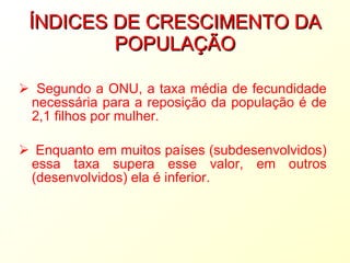 ÍNDICES DE CRESCIMENTO DA POPULAÇÃO Segundo a ONU, a taxa média de fecundidade necessária para a reposição da população é de 2,1 filhos por mulher. Enquanto em muitos países (subdesenvolvidos) essa taxa supera esse valor, em outros (desenvolvidos) ela é inferior. 