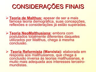 CONSIDERAÇÕES FINAIS Teoria de Malthus:  apesar de ser a mais famosa teoria demográfica, suas concepções, reflexões e considerações já estão superadas.  Teoria NeoMalthusiana :  embora com postulados totalmente diferentes daqueles utilizados por Malthus, chega à mesma conclusão. Teoria Reformista   (Marxista):  elaborada em resposta aos malthusianos, que chega à conclusão inversa às teorias malthusianas, e muito mais adequada aos interesses terceiro-mundistas.   