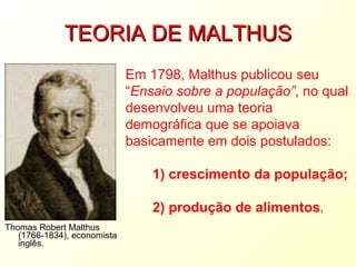 TEORIA DE MALTHUS Thomas Robert Malthus (1766-1834), economista inglês. Em 1798, Malthus publicou seu “ Ensaio sobre a população” , no qual desenvolveu uma teoria demográfica que se apoiava basicamente em dois postulados:          1) crescimento da população;         2) produção de alimentos . 