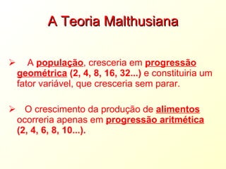 A Teoria Malthusiana A  população , cresceria em  progressão geométrica  (2, 4, 8, 16, 32...)  e constituiria um fator variável, que cresceria sem parar.  O crescimento da produção de  alimentos  ocorreria apenas em  progressão aritmética  (2, 4, 6, 8, 10...). 