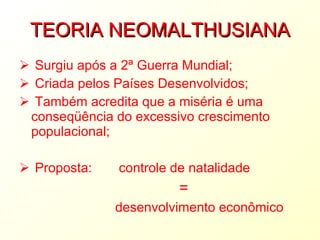 TEORIA NEOMALTHUSIANA Surgiu após a 2ª Guerra Mundial; Criada pelos Países Desenvolvidos; Também acredita que a miséria é uma conseqüência do excessivo crescimento populacional; Proposta:   controle de natalidade  = desenvolvimento econômico 