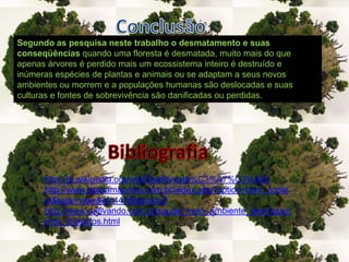 ConclusãoSegundo as pesquisa neste trabalho o desmatamento e suas conseqüências quando uma floresta é desmatada, muito mais do que apenas árvores é perdido mais um ecossistema inteiro é destruído e inúmeras espécies de plantas e animais ou se adaptam a seus novos ambientes ou morrem e a populações humanas são deslocadas e suas culturas e fontes de sobrevivência são danificadas ou perdidas.Bibliografiahttp://pt.wikipedia.org/wiki/Desfloresta%C3%A7%C3%A3ohttp://www.istoeamazonia.com.br/index.php?option=com_content&task=view&id=447&Itemid=2http://www.cultivando.com.br/saude_meio_ambiente_desmatamento_impactos.html