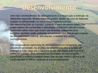 DesenvolvimentoUma das conseqüências do desmatamento é a destruição e extinção de diferentes espécies. Muitas espécies podem ajudar na cura de doenças, usadas na alimentação ou como novas matérias-primas, são desconhecidas do homem, correndo o risco de serem destruídas antes mesmo de conhecidas e estudadas. Esse bem natural é muito conhecido pelos índio que vivem nas florestas. Mas esse povo indígeno  também estão sofrendo um processo que tem levado à perda de seu patrimônio cultural, dificultando, o acesso aos seus conhecimentos. Um consequência agravante do desmatamento é o progresso dos processos de erosão. As árvores de uma floresta têm a função de proteger o solo, para que a água da chuva não passe pelo tronco e infiltre no subsolo. Elas diminuem a velocidade do escoamento superficial, e evitam o impacto direto das chuvas como o solo e suas raízes ajudam a retê-lo, evitando a sua desagregação. 