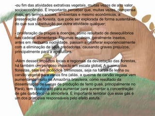 ou fim das atividades extrativas vegetais, muitas vezes de alto valor socioeconômico. É importante perceber que, muitas vezes, compensa mais, em termos sociais, ambientais e mesmo econômicos, a preservação da floresta, que pode ser explorada de forma sustentável, do que sua substituição por outra atividade qualquer; - proliferação de pragas e doenças, como resultado de desequilíbrios nas cadeias alimentares. Algumas espécies, geralmente insetos, antes em nenhuma nocividade, passam a proliferar exponencialmente com a eliminação de seus predadores, causando graves prejuízos, principalmente para a agricultura. 