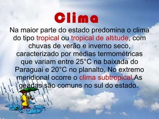 Clima  Na maior parte do estado predomina o clima do tipo  tropical  ou  tropical de altitude , com chuvas de verão e inverno seco, caracterizado por médias termométricas que variam entre 25°C na baixada do Paraguai e 20°C no planalto. No extremo meridional ocorre o  clima subtropical .As geadas são comuns no sul do estado.  
