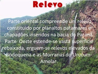 Relevo     Parte oriental compreende um relevo constituído por planaltos patamares e chapadões inseridos na bacia do Paraná. Parte  Oeste estende-se vasta superfície rebaixada, erguem-se relevos elevados da  Bodoquena e as Morrarias do Urucum-Amolar. 