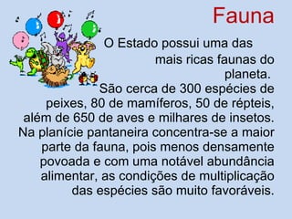 Fauna   O Estado possui uma das  mais ricas faunas do planeta.  São cerca de 300 espécies de  peixes, 80 de mamíferos, 50 de répteis, além de 650 de aves e milhares de insetos. Na planície pantaneira concentra-se a maior parte da fauna, pois menos densamente povoada e com uma notável abundância alimentar, as condições de multiplicação das espécies são muito favoráveis. 