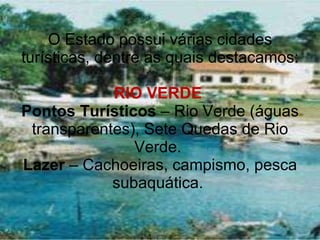 O Estado possui várias cidades turísticas, dentre as quais destacamos: RIO VERDE  Pontos Turísticos  – Rio Verde (águas transparentes), Sete Quedas de Rio Verde.  Lazer  – Cachoeiras, campismo, pesca subaquática.  