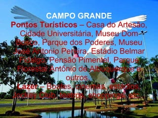 CAMPO GRANDE Pontos Turísticos  – Casa do Artesão, Cidade Universitária, Museu Dom Bosco, Parque dos Poderes, Museu José Antonio Pereira, Estádio Belmar Fidalgo, Pensão Pimentel, Parque Florestal Antônio de Albuquerque e outros.  Lazer  – Boates, cinemas, estádios, Jockey Club, teatros, shoppings, etc... 