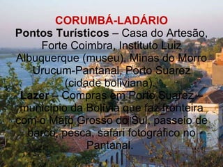 CORUMBÁ-LADÁRIO Pontos Turísticos  – Casa do Artesão, Forte Coimbra, Instituto Luiz Albuquerque (museu), Minas do Morro Urucum-Pantanal, Porto Suarez (cidade boliviana).  Lazer  – Compras em Porto Suarez – município da Bolívia que faz fronteira com o Mato Grosso do Sul, passeio de barco, pesca, safári fotográfico no Pantanal.  