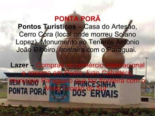 PONTA PORÃ Pontos Turísticos  – Casa do Artesão, Cerro Cora (local onde morreu Solano Lopez), Monumento ao Tenente Antonio João Ribeiro, fronteira com o Paraguai.  Lazer  –  Compras no comércio internacional e cassino em Pedro Juan Caballero, município Paraguaio que faz fronteira com o Mato Grosso do Sul.  
