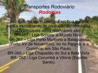 Transportes Rodoviário   Rodovias Seu sistema viário contribui em boa medida para o escoamento da produção agropecuária. Os principais eixos rodoviários são: BR-163 - Liga Sonora  a Mundo Novo. BR-267 – Liga Porto Murtinho a Bataguassú (Porto XV de Novembro), no rio Paraná, e a Ourinhos, em São Paulo. BR-060 – Liga Chapadão do Sul a Bela Vista. BR- 262 - Liga Corumbá a Vitória (Espírito Santo). 