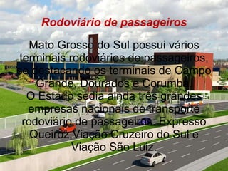 Rodoviário de passageiros Mato Grosso do Sul possui vários terminais rodoviários de passageiros, se destacando os terminais de Campo Grande, Dourados e Corumbá. O Estado sedia ainda três grandes empresas nacionais de transporte rodoviário de passageiros: Expresso Queiroz,Viação Cruzeiro do Sul e Viação São Luiz. 