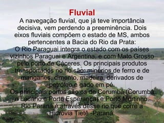 Fluvial A navegação fluvial, que já teve importância decisiva, vem perdendo a preeminência. Dois eixos fluviais compõem o estado de MS, ambos pertencentes a Bacia do Rio da Prata: O Rio Paraguai integra o estado com os países vizinhos Paraguai e Argentina, e com Mato Grosso pelo porto de Cáceres. Os principais produtos transportados no rio são: minérios de ferro e de manganês, cimento, madeira, derivados de petróleo e gado em pé. Os principais portos são os de Corumbá (Corumbá e Ladário e Porto Esperança) e Porto Murtinho. Rio Paraná é através desse rio que corre a Hidrovia Tietê -Paraná. 