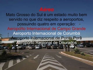 Aéreo Mato Grosso do Sul é um estado muito bem servido no que diz respeito a aeroportos, possuindo quatro em operação: Aeroporto Internacional de Campo Grande Aeroporto Internacional de Corumbá Aeroporto Internacional de Ponta Porã Aeroporto Regional de Dourados 