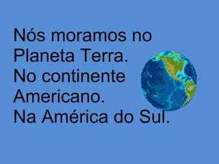 Nós moramos no  Planeta Terra. No continente Americano. Na América do Sul. 