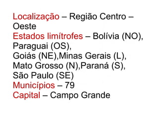 Localização  – Região Centro – Oeste Estados limítrofes  – Bolívia (NO), Paraguai (OS), Goiás (NE),Minas Gerais (L), Mato Grosso (N),Paraná (S), São Paulo (SE) Municípios  – 79 Capital  – Campo Grande 