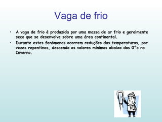 Vaga de frio A vaga de frio é produzida por uma massa de ar frio e geralmente seco que se desenvolve sobre uma área continental. Durante estes fenómenos ocorrem reduções das temperaturas, por vezes repentinas, descendo os valores mínimos abaixo dos 0ºc no Inverno. 