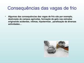 Consequências das vagas de frio Algumas das consequências das vagas de frio são por exemplo, destruição de campos agrícolas, formação de gelo nas estradas originando acidentes, vitimas, hipotermias , paralisação de diversas actividades… 