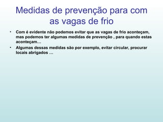 Medidas de prevenção para com as vagas de frio Com é evidente não podemos evitar que as vagas de frio aconteçam, mas podemos ter algumas medidas de prevenção , para quando estas aconteçam… Algumas dessas medidas são por exemplo, evitar circular, procurar locais abrigados … 