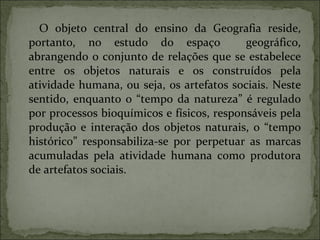 O objeto central do ensino da Geografia reside, portanto, no estudo do espaço  geográfico, abrangendo o conjunto de relações que se estabelece entre os objetos naturais e os construídos pela atividade humana, ou seja, os artefatos sociais. Neste sentido, enquanto o “tempo da natureza” é regulado por processos bioquímicos e físicos, responsáveis pela produção e interação dos objetos naturais, o “tempo histórico” responsabiliza-se por perpetuar as marcas acumuladas pela atividade humana como produtora de artefatos sociais. 