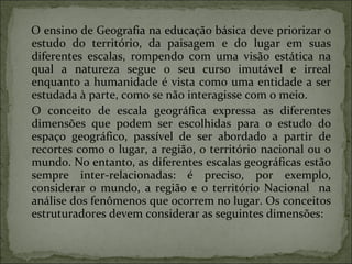 O ensino de Geografia na educação básica deve priorizar o estudo do território, da paisagem e do lugar em suas diferentes escalas, rompendo com uma visão estática na qual a natureza segue o seu curso imutável e irreal enquanto a humanidade é vista como uma entidade a ser estudada à parte, como se não interagisse com o meio. O   conceito de escala geográfica expressa as diferentes dimensões que podem ser escolhidas para o estudo do espaço geográfico, passível de ser abordado a partir de recortes como o lugar, a região, o território nacional ou o mundo. No entanto, as diferentes escalas geográficas estão sempre inter-relacionadas: é preciso, por exemplo, considerar o mundo, a região e o território Nacional  na análise dos fenômenos que ocorrem no lugar. Os conceitos estruturadores devem considerar as seguintes dimensões: 