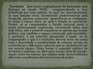 Território   –  Este termo originalmente foi formulado pela Biologia no século XVIII,  compreendendo a área delimitada por uma espécie, na qual são desempenhadas as suas funções vitais. Incorporado posteriormente pela Geografia, ganhou contornos  geopolíticos ao configurar-se como o espaço físico no qual o Estado se concretiza. Porém, ao se compreender o Estado nacional como a nação politicamente organizada, estruturada sobre uma base física, não é possível considerar-se apenas sua função política, mas também o espaço construído pela sociedade, e, portanto, a sua extensão apropriada e usada. Ao se compreender o que é o território, deve-se levar em conta toda a diversidade e complexidade de relações sociais, de convivências e diferenças culturais que se estabelecem em um mesmo espaço. Desta forma, o conteúdo político do território é expresso em diferentes escalas além do Estado-nação, como no interior das cidades onde territorialidades diferentes manifestam distintas formas de poder. 