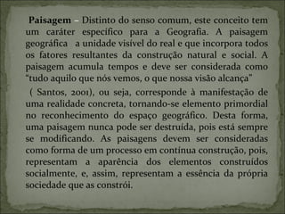 Paisagem  –  Distinto do senso comum, este conceito tem um caráter específico para a Geografia. A paisagem geográfica  a unidade visível do real e que incorpora todos os fatores resultantes da construção natural e social. A paisagem acumula tempos e deve ser considerada como “tudo aquilo que nós vemos, o que nossa visão alcança” ( Santos, 2001), ou seja, corresponde à manifestação de uma realidade concreta, tornando-se elemento primordial no reconhecimento do espaço geográfico. Desta forma, uma paisagem nunca pode ser destruída, pois está sempre se modificando. As paisagens devem ser consideradas como forma de um processo em contínua construção, pois, representam a aparência dos elementos construídos socialmente, e, assim, representam a essência da própria sociedade que as constrói. 