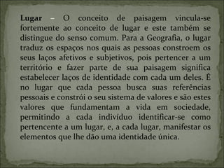 Lugar  –  O conceito de paisagem vincula - se fortemente ao conceito de lugar e este também se distingue do senso comum. Para a Geografia, o lugar traduz os espaços nos quais as pessoas constroem os seus laços afetivos e subjetivos, pois pertencer a um território e fazer parte de sua paisagem significa estabelecer laços de identidade com cada um deles. É no lugar que cada pessoa busca suas referências pessoais e constrói o seu sistema de valores e são estes valores que fundamentam a vida em sociedade, permitindo a cada indivíduo identificar-se como pertencente a um lugar, e, a cada lugar, manifestar os elementos que lhe dão uma identidade única. 
