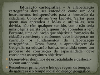 Educação cartográfica –  A alfabetização cartográfica deve ser entendida como um dos instrumentos indispensáveis para a formação da cidadania. Como afirma Yves Lacoste, “cartas, para quem não aprendeu a lê-las e utilizá-las, sem dúvida, não têm qualquer sentido, como não teria uma página escrita para quem não aprendeu a ler”. Portanto, uma educação que objetive a formação do cidadão consciente e autônomo deve incorporar no currículo os fundamentos da alfabetização cartográfica.  Desta forma, a aprendizagem da Geografia na educação básica, entendida como um processo de construção da espacialidade, deve considerar os seguintes objetivos: Desenvolver domínios de espacialidade e deslocar-se com autonomia. Reconhecer princípios e leis que regem os tempos da natureza e o tempo social do espaço geográfico. 