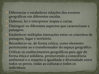 Diferenciar e estabelecer relações dos eventos geográficos em diferentes escalas. Elaborar, ler e interpretar mapas e cartas. Distinguir os diferentes aspectos que caracterizam a paisagem. Estabelecer múltiplas interações entre os conceitos de paisagem, lugar e território. Reconhecer-se, de forma crítica, como elemento pertencente ao e transformador do espaço geográfico. Utilizar os conhecimentos geográficos para agir de forma ética e solidária, promovendo a consciência ambiental e o respeito à igualdade e diversidade entre todos os povos, todas as culturas e todos os indivíduos. 