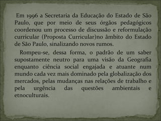 Em 1996 a Secretaria da Educação do Estado de São Paulo, que por meio de seus órgãos pedagógicos coordenou um processo de discussão e reformulação curricular (Proposta Curricular)no âmbito do Estado de São Paulo, sinalizando novos rumos. Rompeu-se, dessa forma, o padrão de um saber supostamente neutro para uma visão da Geografia enquanto ciência social engajada e atuante num mundo cada vez mais dominado pela globalização dos mercados, pelas mudanças nas relações de trabalho e pela urgência das questões ambientais e etnoculturais. 