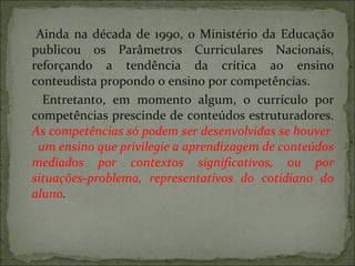 Ainda na década de 1990, o Ministério da Educação publicou os Parâmetros Curriculares Nacionais, reforçando a tendência da crítica ao ensino conteudista propondo o ensino por competências. Entretanto, em momento algum, o currículo por competências prescinde de conteúdos estruturadores.  As competências só podem ser desenvolvidas se houver  um ensino que privilegie a aprendizagem de conteúdos mediados por contextos significativos, ou por situações-problema, representativos do cotidiano do aluno .  