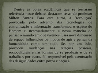 Dentre as obras acadêmicas que se tornaram referência nesse debate, destacam-se as do professor Milton Santos. Para este autor, a “revolução” provocada pelo advento das tecnologias de comunicação e informação transformou o espaço do Homem e, necessariamente, a nossa maneira de pensar o mundo em que vivemos. Essa nova dimensão de espaço influenciou os modos de agir e pensar da humanidade como um todo. Se, por um lado, provocou mudanças nas relações pessoais, socioculturais e nas formas de se produzir e de se trabalhar, por outro, foi responsável pela acentuação das desigualdades entre povos e nações. 