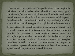 Essa nova concepção de Geografia deve, com urgência, priorizar a discussão dos desafios impostos pelas transformações do meio técnico-científico-informacional – inserido em sala de aula e fora dela – em especial, a partir do advento da comunicação  on-line, responsável por  influir e modificar o local, o regional e o global simultaneamente.  O encurtamento das distâncias,  associado à expansão das redes de comunicação e transporte, tanto de mercadorias quanto de pessoas e informações, assim como as alterações promovidas no mundo do trabalho e pelo advento cada vez mais acelerado de novas tecnologias, permitem a todo momento vislumbrar-se um leque de interações capazes de romper com as barreiras culturais aproximando lugares e mundos diferentes. 