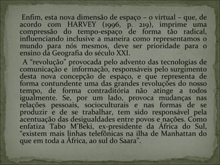 Enfim, esta nova dimensão de espaço – o virtual – que, de acordo com HARVEY (1996, p. 219), imprime uma compressão do tempo-espaço de forma tão radical, influenciando inclusive a maneira como representamos o mundo para nós mesmos, deve ser prioridade para o ensino da Geografia do século XXI. A “revolução” provocada pelo advento das tecnologias de comunicação e  informação, responsáveis pelo surgimento desta nova concepção de espaço, e que representa de forma contundente uma das grandes revoluções do nosso tempo, de forma contraditória não atinge a todos igualmente. Se, por um lado, provoca mudanças nas relações pessoais, socioculturais e nas formas de se produzir e de se trabalhar, tem sido responsável pela acentuação das desigualdades entre povos e nações. Como enfatiza Tabo M’Beki, ex-presidente da África do Sul, “existem mais linhas telefônicas na ilha de Manhattan do que em toda a África, ao sul do Saara”. 