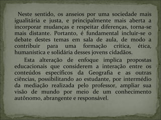 Neste sentido, os anseios por uma sociedade mais igualitária e justa, e principalmente mais aberta a incorporar mudanças e respeitar diferenças, torna-se mais distante. Portanto, é fundamental incluir-se o debate destes temas em sala de aula, de modo a contribuir para uma formação crítica, ética, humanística e solidária desses jovens cidadãos. Esta alteração de enfoque implica propostas educacionais que considerem a interação entre os conteúdos específicos da Geografia e as outras ciências, possibilitando ao estudante, por intermédio da mediação realizada pelo professor, ampliar sua visão de mundo por meio de um conhecimento autônomo, abrangente e responsável. 