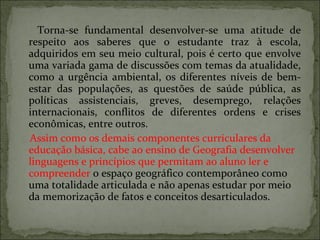 Torna-se fundamental desenvolver-se uma atitude de respeito aos saberes que o estudante traz à escola, adquiridos em seu meio cultural, pois é certo que envolve uma variada gama de discussões com temas da atualidade, como a urgência ambiental, os diferentes níveis de bem-estar das populações, as questões de saúde pública, as políticas assistenciais, greves, desemprego, relações internacionais, conflitos de diferentes ordens e crises econômicas, entre outros. Assim como os demais componentes curriculares da educação básica, cabe ao ensino de Geografia desenvolver linguagens e princípios que permitam ao aluno ler e compreender  o espaço geográfico contemporâneo como uma totalidade articulada e não apenas estudar por meio da memorização de fatos e conceitos desarticulados. 
